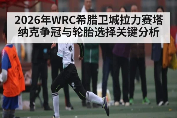2026年WRC希腊卫城拉力赛塔纳克争冠与轮胎选择关键分析