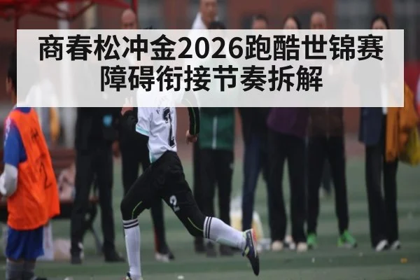 商春松冲金2026跑酷世锦赛障碍衔接节奏拆解